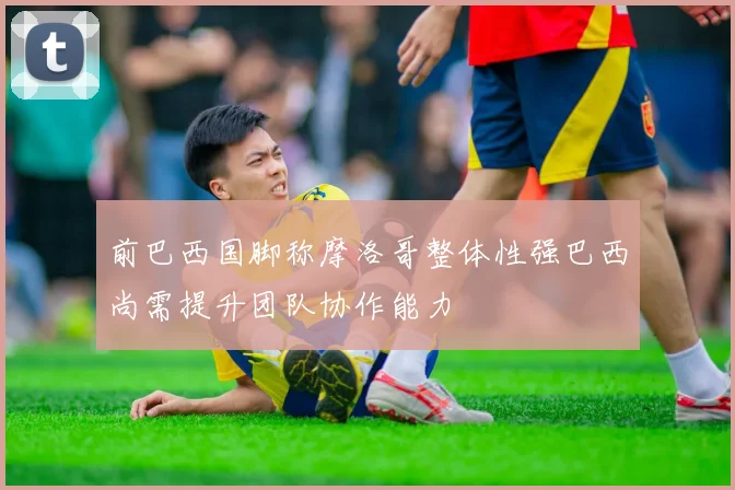 前巴西国脚称摩洛哥整体性强巴西尚需提升团队协作能力