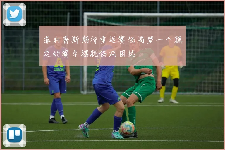 菲利普斯期待重返赛场渴望一个稳定的赛季摆脱伤病困扰