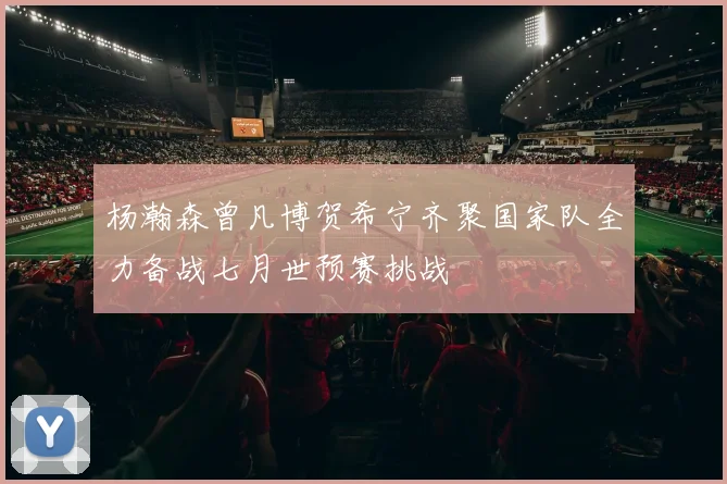 杨瀚森曾凡博贺希宁齐聚国家队全力备战七月世预赛挑战