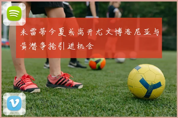 米雷蒂今夏或离开尤文博洛尼亚与黄潜争抢引进机会