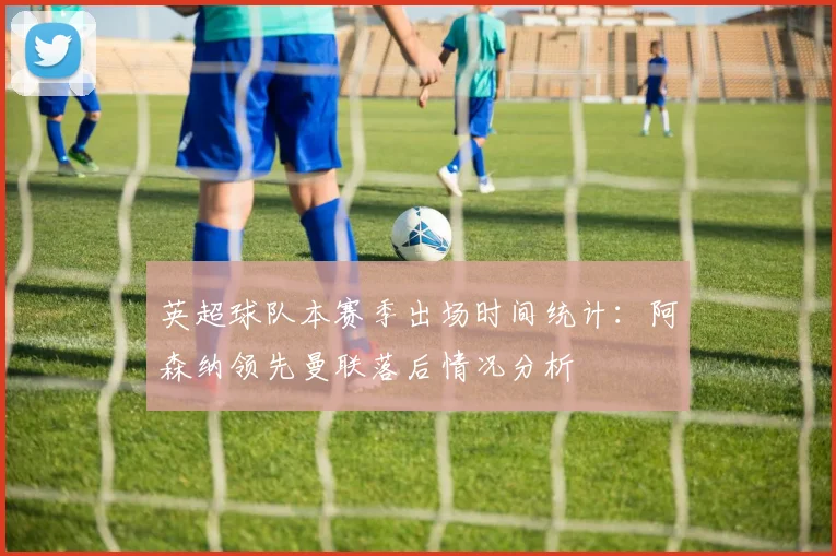 英超球队本赛季出场时间统计：阿森纳领先曼联落后情况分析
