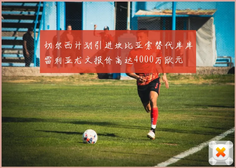 切尔西计划引进坎比亚索替代库库雷利亚尤文报价高达4000万欧元
