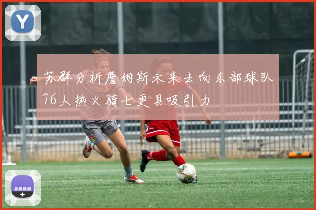 苏群分析詹姆斯未来去向东部球队76人热火骑士更具吸引力