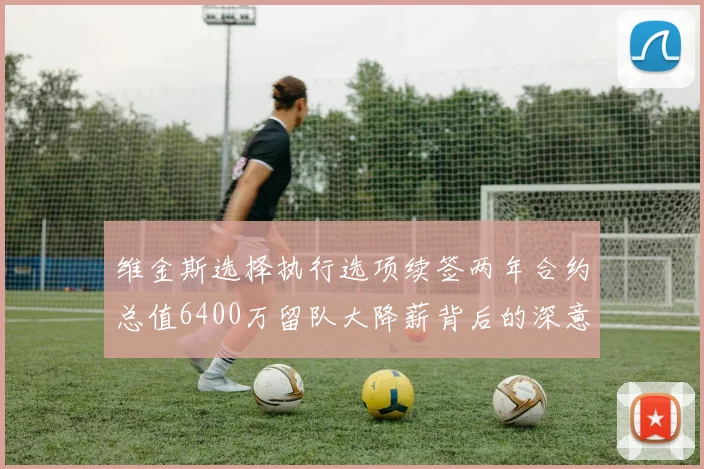 维金斯选择执行选项续签两年合约总值6400万留队大降薪背后的深意