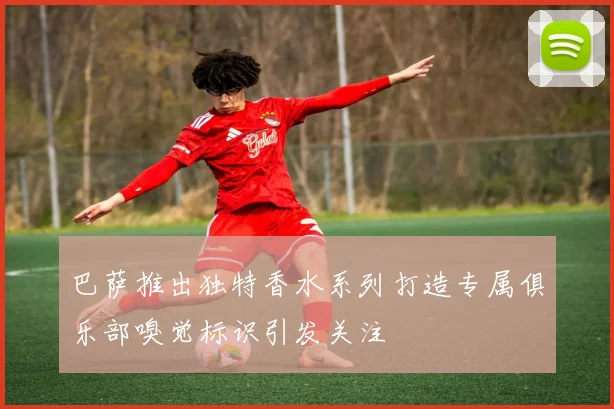 巴萨推出独特香水系列打造专属俱乐部嗅觉标识引发关注