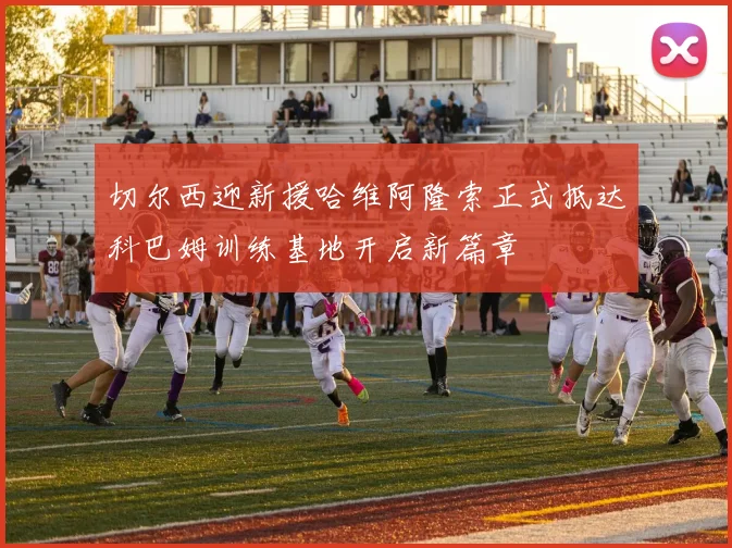 切尔西迎新援哈维阿隆索正式抵达科巴姆训练基地开启新篇章