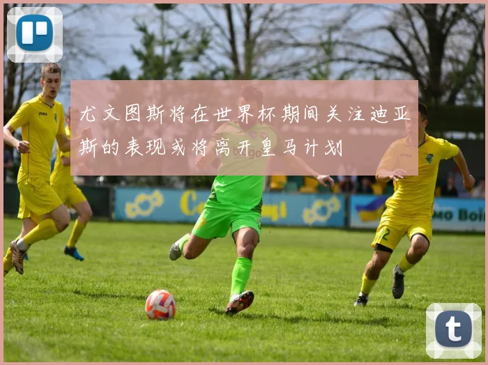 尤文图斯将在世界杯期间关注迪亚斯的表现或将离开皇马计划
